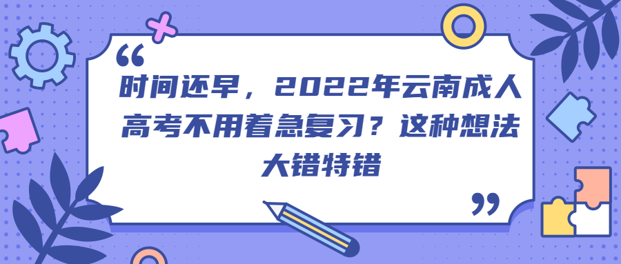 学历提升：2022年云南成人高考不用着急复习？这种想法大错特错