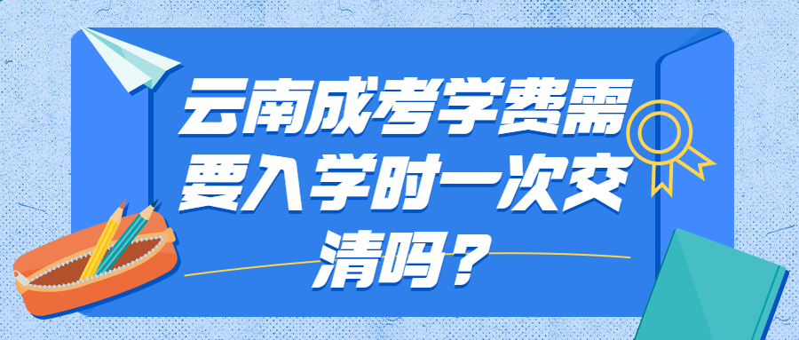 云南成考学费需要入学时一次交清吗?